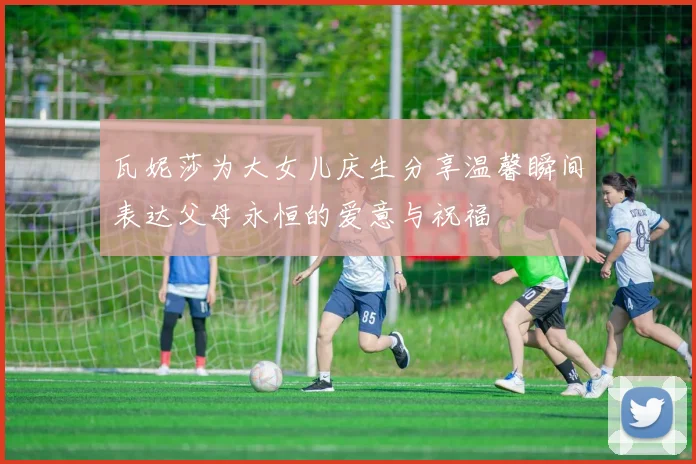 瓦妮莎为大女儿庆生分享温馨瞬间表达父母永恒的爱意与祝福
