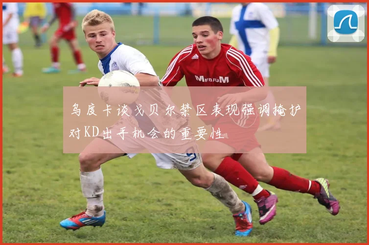 乌度卡谈戈贝尔禁区表现强调掩护对KD出手机会的重要性