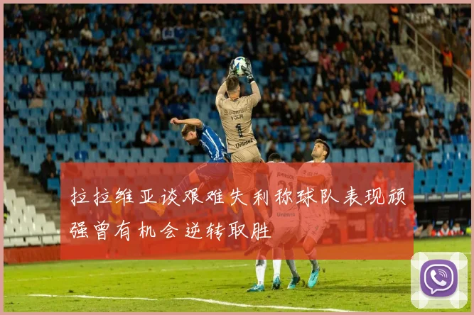 拉拉维亚谈艰难失利称球队表现顽强曾有机会逆转取胜