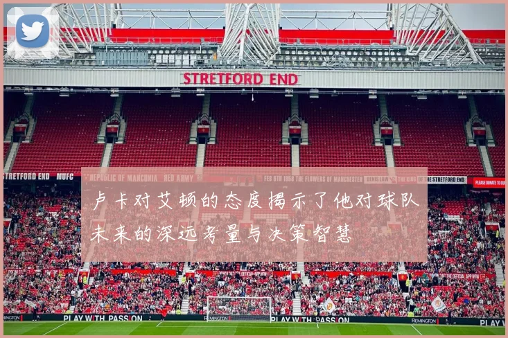 卢卡对艾顿的态度揭示了他对球队未来的深远考量与决策智慧