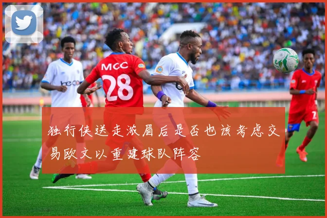 独行侠送走浓眉后是否也该考虑交易欧文以重建球队阵容