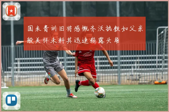 国米青训旧将感慨齐沃执教如父亲般关怀未料其迅速崭露头角