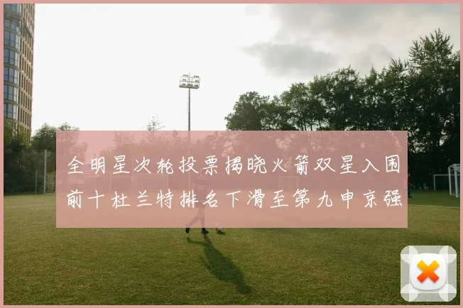 全明星次轮投票揭晓火箭双星入围前十杜兰特排名下滑至第九申京强势晋级第十位