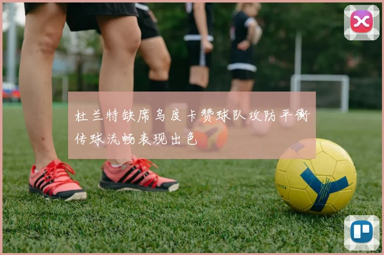 杜兰特缺席乌度卡赞球队攻防平衡传球流畅表现出色
