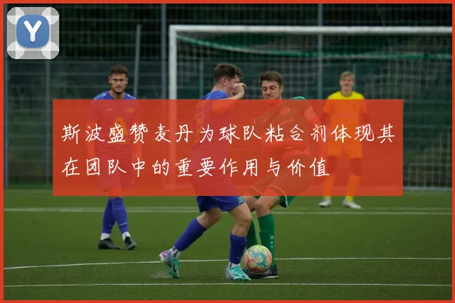 斯波盛赞麦丹为球队粘合剂体现其在团队中的重要作用与价值
