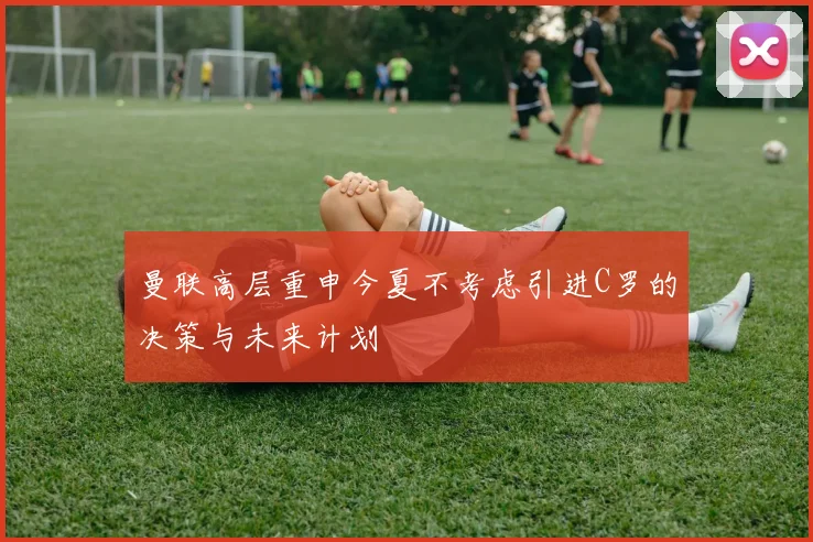 曼联高层重申今夏不考虑引进C罗的决策与未来计划