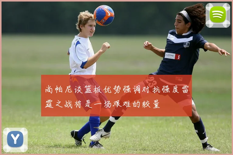 尚帕尼谈篮板优势强调对抗强度雷霆之战将是一场艰难的较量