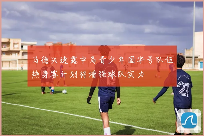 马德兴透露中乌青少年国字号队伍热身赛计划将增强球队实力