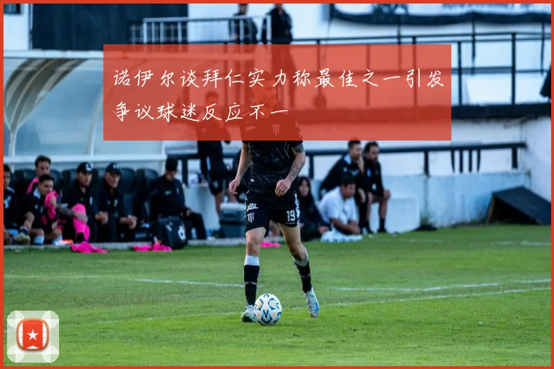 诺伊尔谈拜仁实力称最佳之一引发争议球迷反应不一