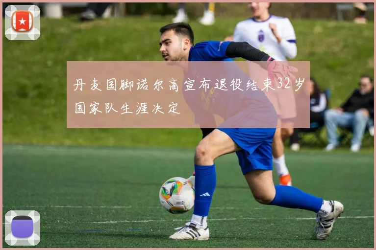 丹麦国脚诺尔高宣布退役结束32岁国家队生涯决定