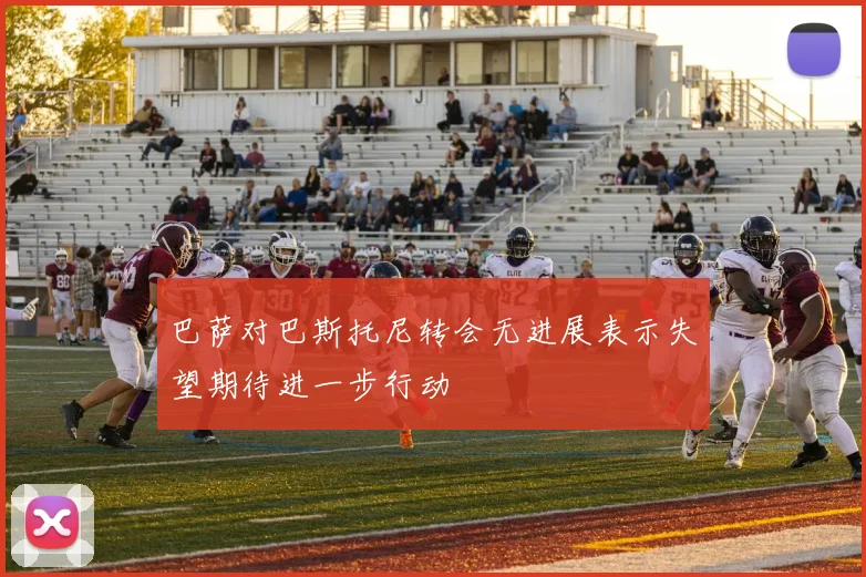 巴萨对巴斯托尼转会无进展表示失望期待进一步行动