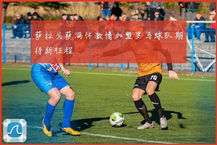 萨拉戈萨满怀激情加盟罗马球队期待新征程