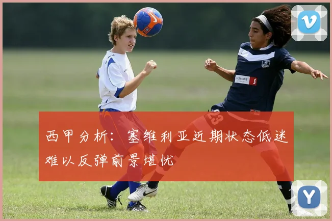 西甲分析：塞维利亚近期状态低迷难以反弹前景堪忧